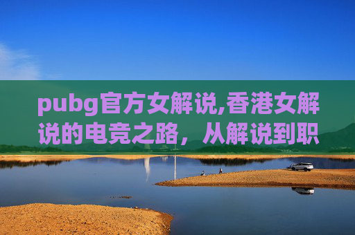 pubg官方女解说,香港女解说的电竞之路,从解说到职业选手的转变 pubg官方女解说,香港女解说的电竞之路,从解说到职业选手的转变
