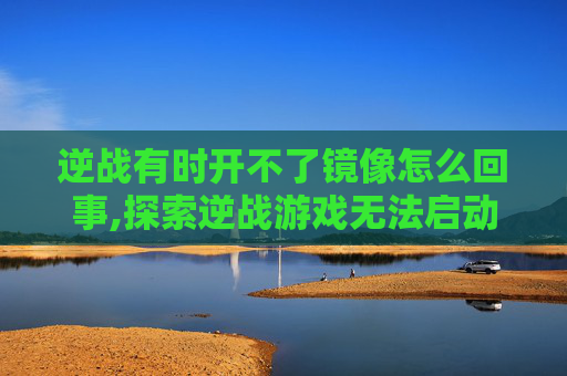 逆战有时开不了镜像怎么回事,探索逆战游戏无法启动镜像的解决之道