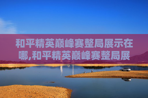 和平精英巅峰赛整局展示在哪,和平精英巅峰赛整局展示