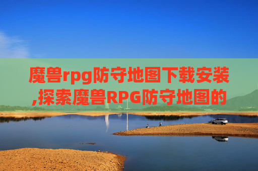 魔兽rpg防守地图下载安装,探索魔兽RPG防守地图的奥秘