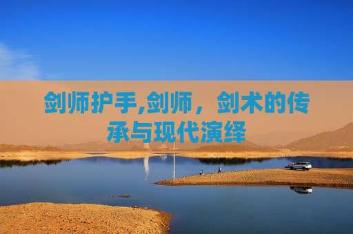 剑师护手,剑师,剑术的传承与现代演绎 剑师护手,剑师,剑术的传承与现代演绎