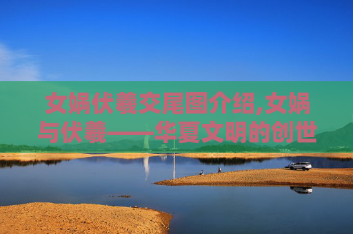 女娲伏羲交尾图介绍,女娲与伏羲——华夏文明的创世神话