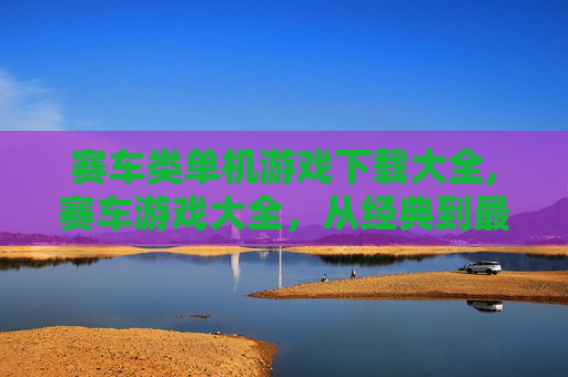 赛车类单机游戏下载大全,赛车游戏大全，从经典到最新，你的赛车梦想从这里开始