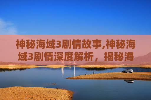 神秘海域3剧情故事,神秘海域3剧情深度解析，揭秘海底世界的未知秘密