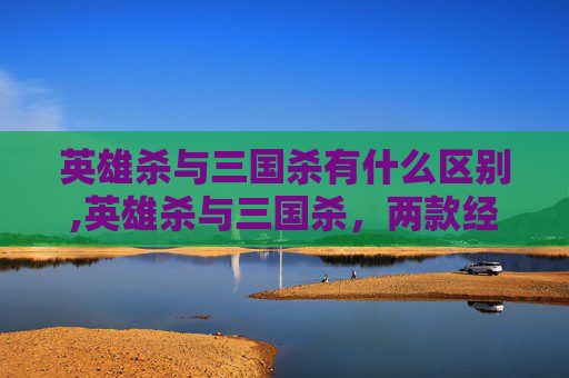 英雄杀与三国杀有什么区别,英雄杀与三国杀，两款经典桌游的深度对比