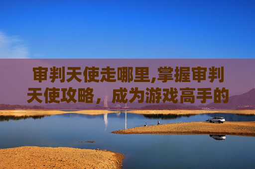 审判天使走哪里,掌握审判天使攻略，成为游戏高手的秘诀