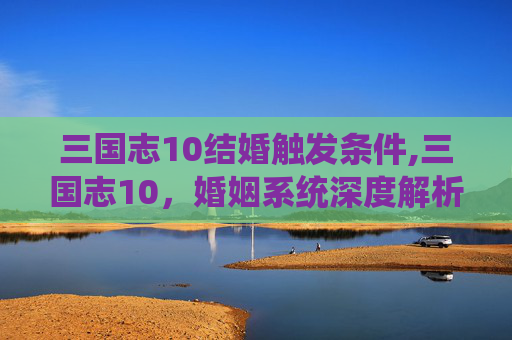 三国志10结婚触发条件,三国志10，婚姻系统深度解析
