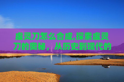 虚灵刀怎么合成,探索虚灵刀的奥秘,从历史到现代的传奇武器 虚灵刀怎么合成,探索虚灵刀的奥秘,从历史到现代的传奇武器