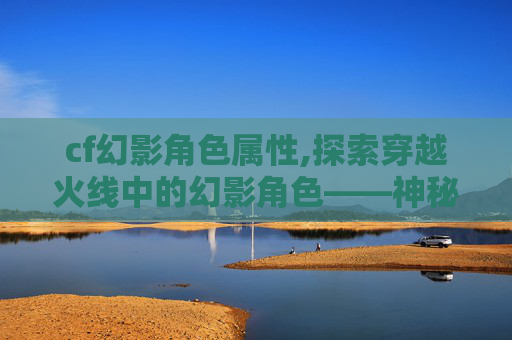 cf幻影角色属性,探索穿越火线中的幻影角色——神秘与力量的化身 cf幻影角色属性,探索穿越火线中的幻影角色——神秘与力量的化身