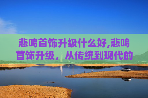 悲鸣首饰升级什么好,悲鸣首饰升级，从传统到现代的华丽蜕变