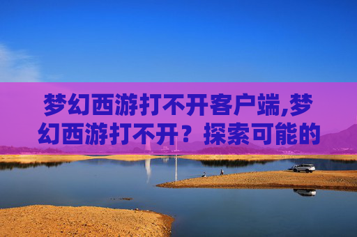 梦幻西游打不开客户端,梦幻西游打不开？探索可能的原因与解决方案
