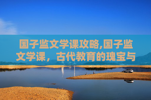 国子监文学课攻略,国子监文学课，古代教育的瑰宝与现代的启示