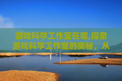 游戏科学工作室在哪,探索游戏科学工作室的奥秘，从创意到实现的旅程