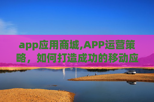 app应用商城,APP运营策略,如何打造成功的移动应用 app应用商城,APP运营策略,如何打造成功的移动应用