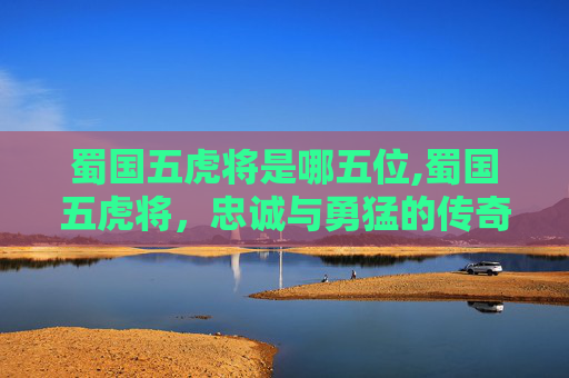 蜀国五虎将是哪五位,蜀国五虎将，忠诚与勇猛的传奇