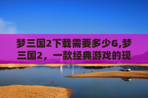梦三国2下载需要多少G,梦三国2，一款经典游戏的现代复兴