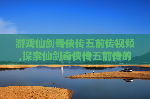 游戏仙剑奇侠传五前传视频,探索仙剑奇侠传五前传的神秘世界