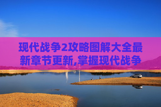 现代战争2攻略图解大全最新章节更新,掌握现代战争2的终极攻略，技巧、策略与心得