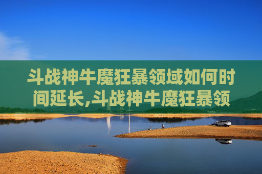 斗战神牛魔狂暴领域如何时间延长,斗战神牛魔狂暴领域深度解析，战斗技巧与策略指南