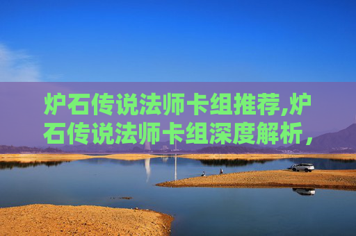 炉石传说法师卡组推荐,炉石传说法师卡组深度解析，构建你的魔法之旅