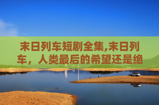 末日列车短剧全集,末日列车,人类最后的希望还是绝望的序曲? 末日列车短剧全集,末日列车,人类最后的希望还是绝望的序曲?