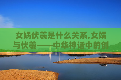 女娲伏羲是什么关系,女娲与伏羲——中华神话中的创世神 女娲伏羲是什么关系,女娲与伏羲——中华神话中的创世神