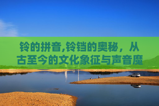 铃的拼音,铃铛的奥秘,从古至今的文化象征与声音魔法 铃的拼音,铃铛的奥秘,从古至今的文化象征与声音魔法
