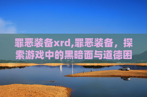 罪恶装备xrd,罪恶装备,探索游戏中的黑暗面与道德困境 罪恶装备xrd,罪恶装备,探索游戏中的黑暗面与道德困境