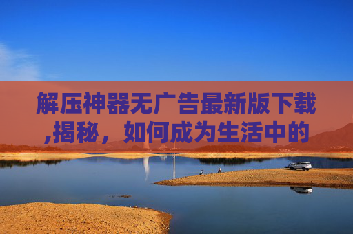 解压神器无广告最新版下载,揭秘，如何成为生活中的解压神器？