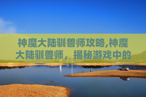 神魔大陆驯兽师攻略,神魔大陆驯兽师，揭秘游戏中的神秘职业