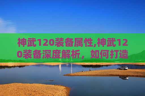 神武120装备属性,神武120装备深度解析,如何打造最强战力? 神武120装备属性,神武120装备深度解析,如何打造最强战力?