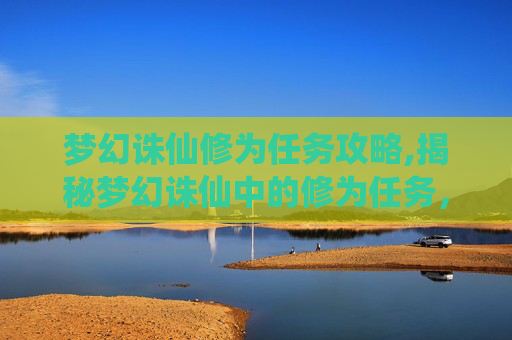 梦幻诛仙修为任务攻略,揭秘梦幻诛仙中的修为任务，提升角色实力的不二法门