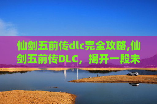 仙剑五前传dlc完全攻略,仙剑五前传DLC，揭开一段未完的传奇