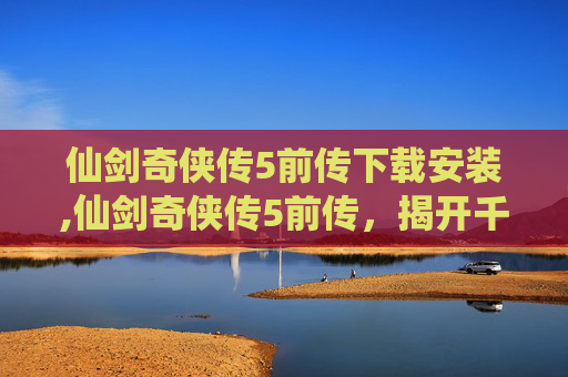 仙剑奇侠传5前传下载安装,仙剑奇侠传5前传，揭开千年仙侠传奇的序幕
