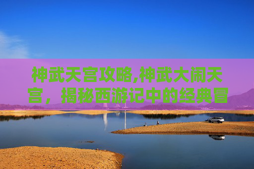 神武天宫攻略,神武大闹天宫，揭秘西游记中的经典冒险