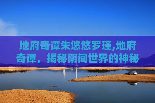 地府奇谭朱悠悠罗瑾,地府奇谭，揭秘阴间世界的神秘面纱