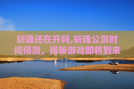 斩魂还在开吗,斩魂公测时间预测，揭秘游戏即将到来的辉煌时刻