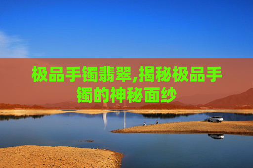 极品手镯翡翠,揭秘极品手镯的神秘面纱