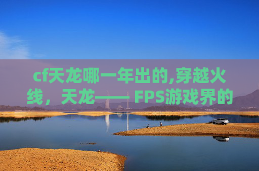 cf天龙哪一年出的,穿越火线，天龙—— FPS游戏界的传奇之作