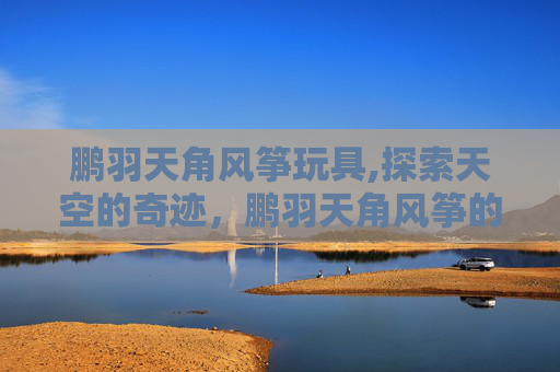 鹏羽天角风筝玩具,探索天空的奇迹，鹏羽天角风筝的魅力与制作