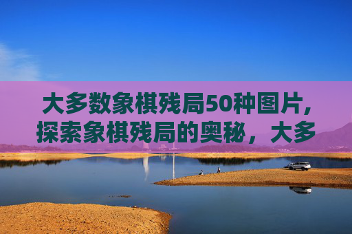 大多数象棋残局50种图片,探索象棋残局的奥秘，大多数情况下的棋局策略