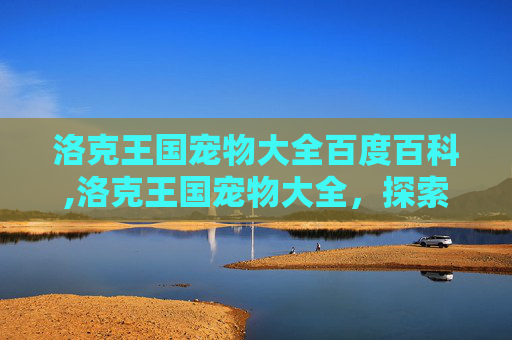 洛克王国宠物大全百度百科,洛克王国宠物大全,探索你的虚拟伙伴 洛克王国宠物大全百度百科,洛克王国宠物大全,探索你的虚拟伙伴