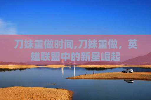 刀妹重做时间,刀妹重做，英雄联盟中的新星崛起