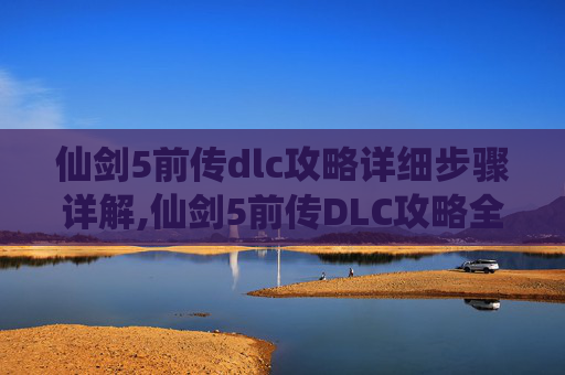 仙剑5前传dlc攻略详细步骤详解,仙剑5前传DLC攻略全解析
