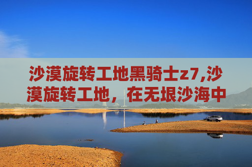 沙漠旋转工地黑骑士z7,沙漠旋转工地，在无垠沙海中创造奇迹