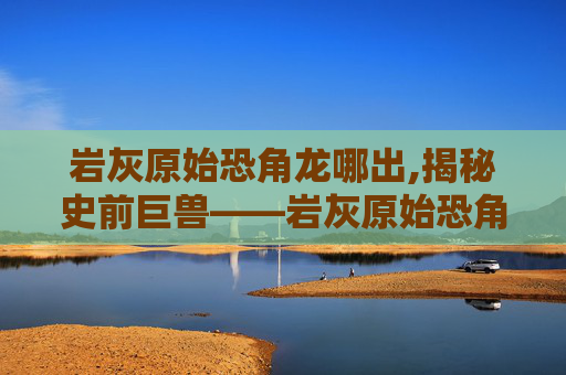 岩灰原始恐角龙哪出,揭秘史前巨兽——岩灰原始恐角龙