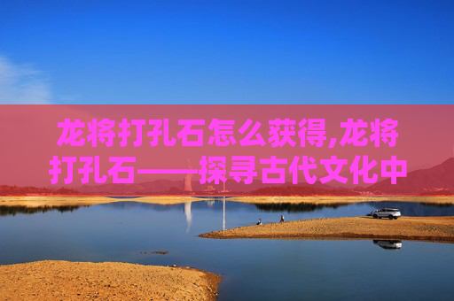 龙将打孔石怎么获得,龙将打孔石——探寻古代文化中的神秘符号