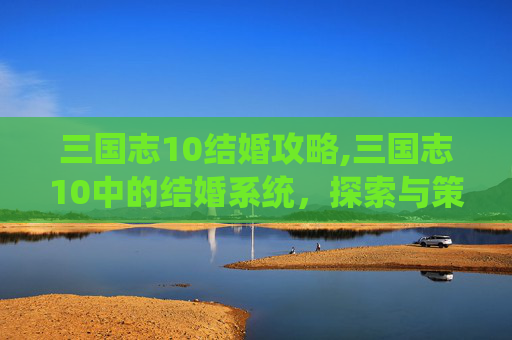 三国志10结婚攻略,三国志10中的结婚系统，探索与策略的完美结合