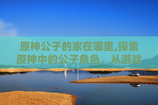 原神公子的家在哪里,探索原神中的公子角色,从游戏到现实 原神公子的家在哪里,探索原神中的公子角色,从游戏到现实