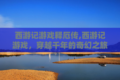 西游记游戏释厄传,西游记游戏，穿越千年的奇幻之旅
